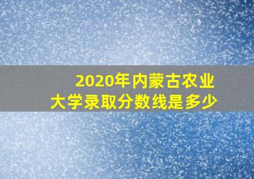 2020年内蒙古农业大学录取分数线是多少