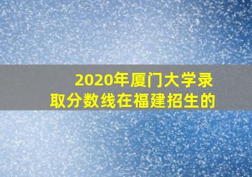 2020年厦门大学录取分数线在福建招生的