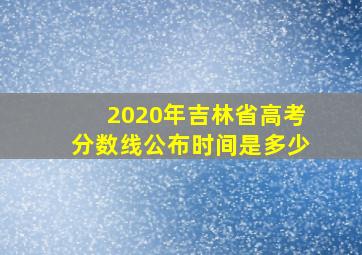 2020年吉林省高考分数线公布时间是多少