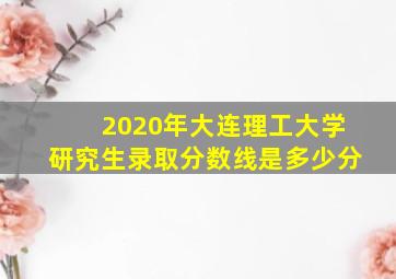 2020年大连理工大学研究生录取分数线是多少分