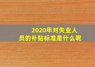 2020年对失业人员的补贴标准是什么呢