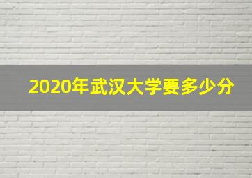 2020年武汉大学要多少分