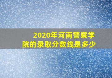 2020年河南警察学院的录取分数线是多少