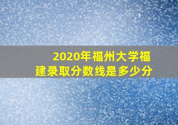 2020年福州大学福建录取分数线是多少分