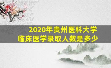 2020年贵州医科大学临床医学录取人数是多少