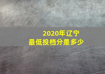 2020年辽宁最低投档分是多少