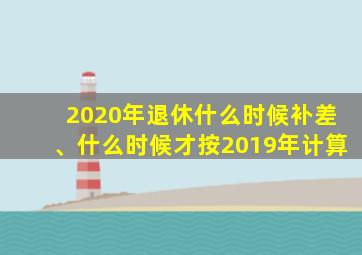 2020年退休什么时候补差、什么时候才按2019年计算