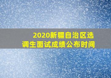 2020新疆自治区选调生面试成绩公布时间