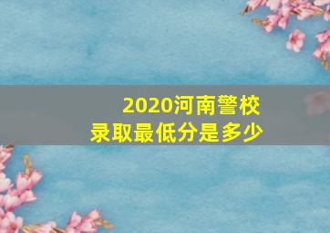 2020河南警校录取最低分是多少