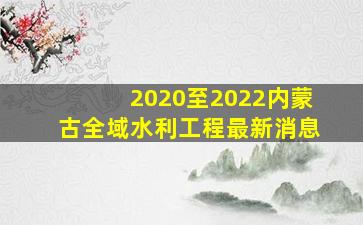 2020至2022内蒙古全域水利工程最新消息