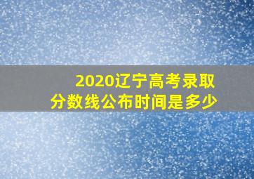 2020辽宁高考录取分数线公布时间是多少