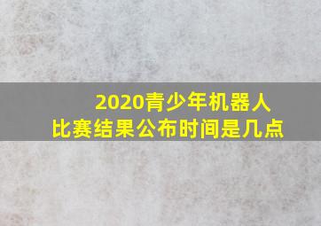 2020青少年机器人比赛结果公布时间是几点