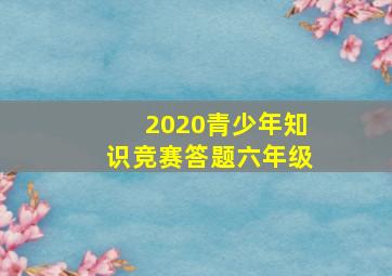 2020青少年知识竞赛答题六年级