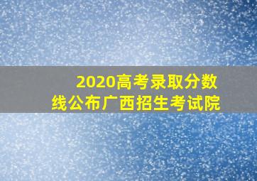 2020高考录取分数线公布广西招生考试院