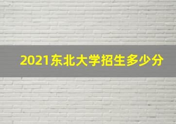 2021东北大学招生多少分