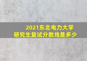 2021东北电力大学研究生复试分数线是多少