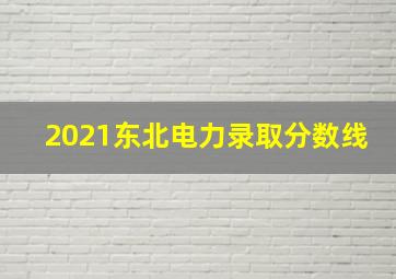 2021东北电力录取分数线