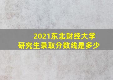 2021东北财经大学研究生录取分数线是多少