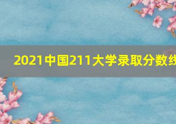 2021中国211大学录取分数线