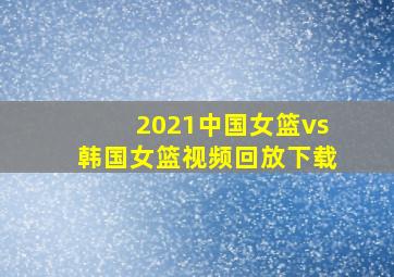 2021中国女篮vs韩国女篮视频回放下载