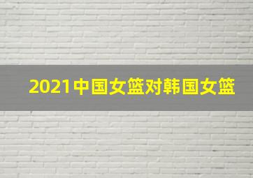 2021中国女篮对韩国女篮