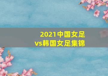 2021中国女足vs韩国女足集锦