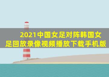 2021中国女足对阵韩国女足回放录像视频播放下载手机版