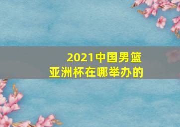 2021中国男篮亚洲杯在哪举办的