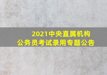 2021中央直属机构公务员考试录用专题公告