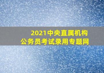 2021中央直属机构公务员考试录用专题网