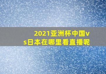 2021亚洲杯中国vs日本在哪里看直播呢