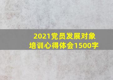 2021党员发展对象培训心得体会1500字