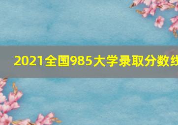 2021全国985大学录取分数线