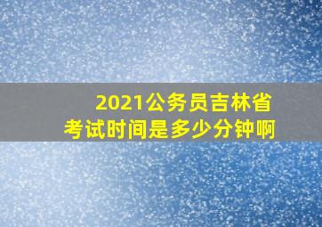 2021公务员吉林省考试时间是多少分钟啊