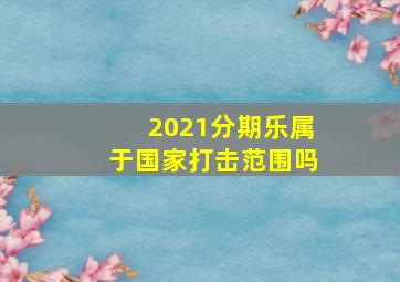 2021分期乐属于国家打击范围吗