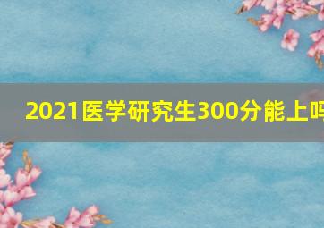 2021医学研究生300分能上吗