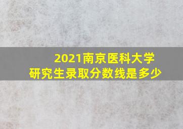 2021南京医科大学研究生录取分数线是多少