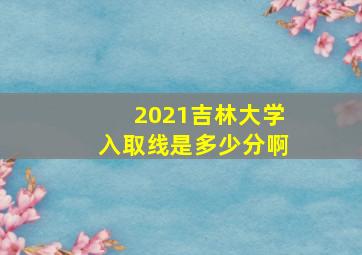 2021吉林大学入取线是多少分啊