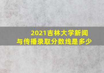 2021吉林大学新闻与传播录取分数线是多少