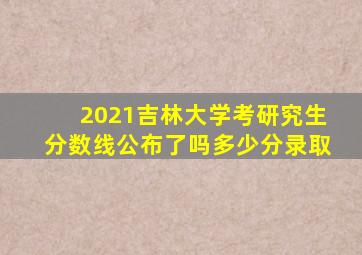 2021吉林大学考研究生分数线公布了吗多少分录取