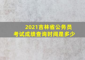 2021吉林省公务员考试成绩查询时间是多少