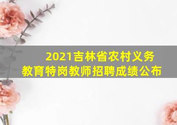 2021吉林省农村义务教育特岗教师招聘成绩公布