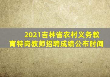 2021吉林省农村义务教育特岗教师招聘成绩公布时间