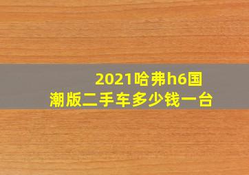 2021哈弗h6国潮版二手车多少钱一台