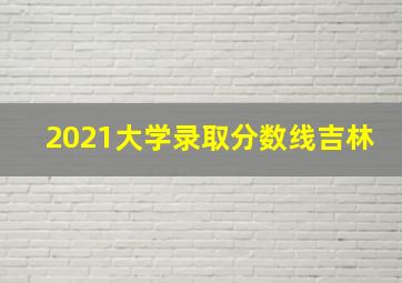 2021大学录取分数线吉林