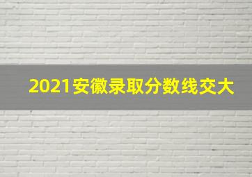 2021安徽录取分数线交大