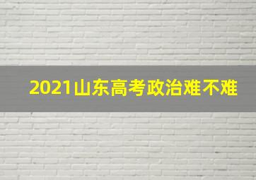 2021山东高考政治难不难