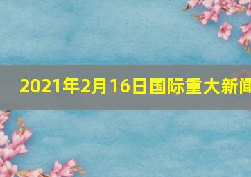 2021年2月16日国际重大新闻