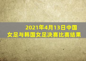 2021年4月13日中国女足与韩国女足决赛比赛结果