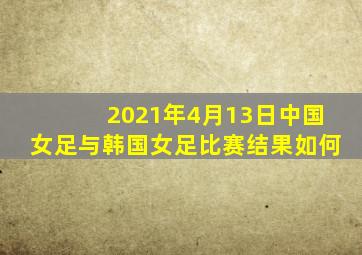 2021年4月13日中国女足与韩国女足比赛结果如何